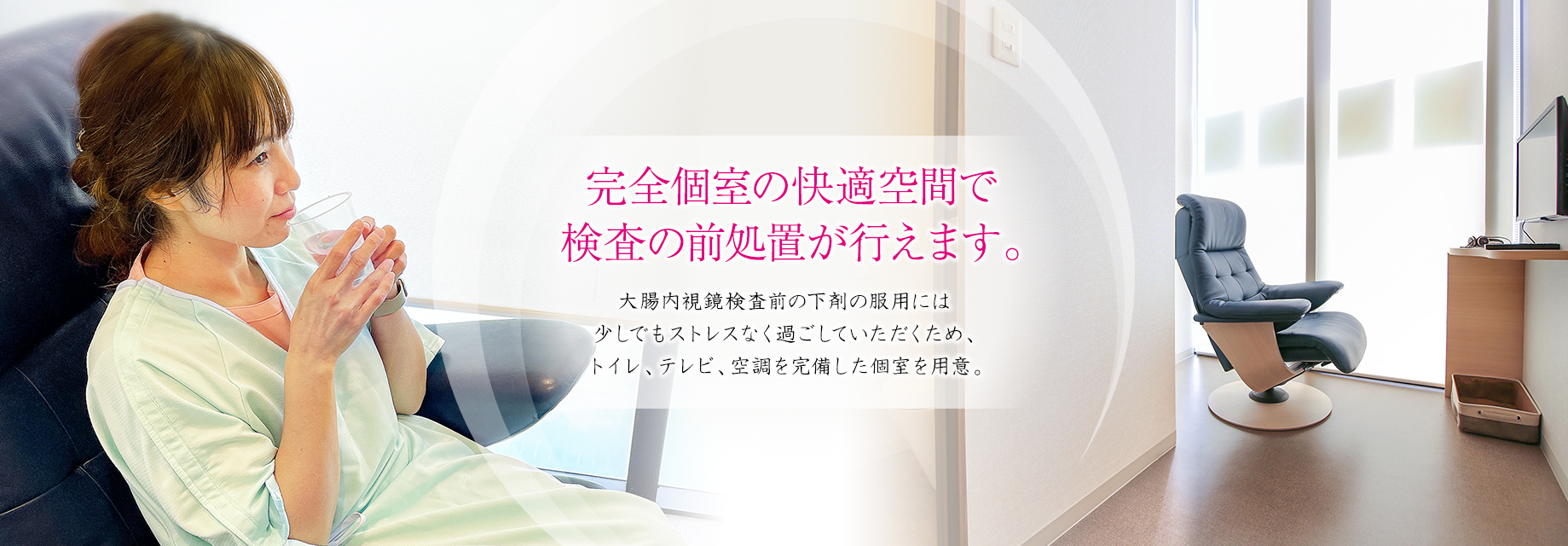 完全個室の快適空間で検査の前処置が行えます。大腸内視鏡検査前の下剤の服用には少しでもストレスなく過ごしていただくため、トイレ、テレビ、空調を完備した個室を用意。