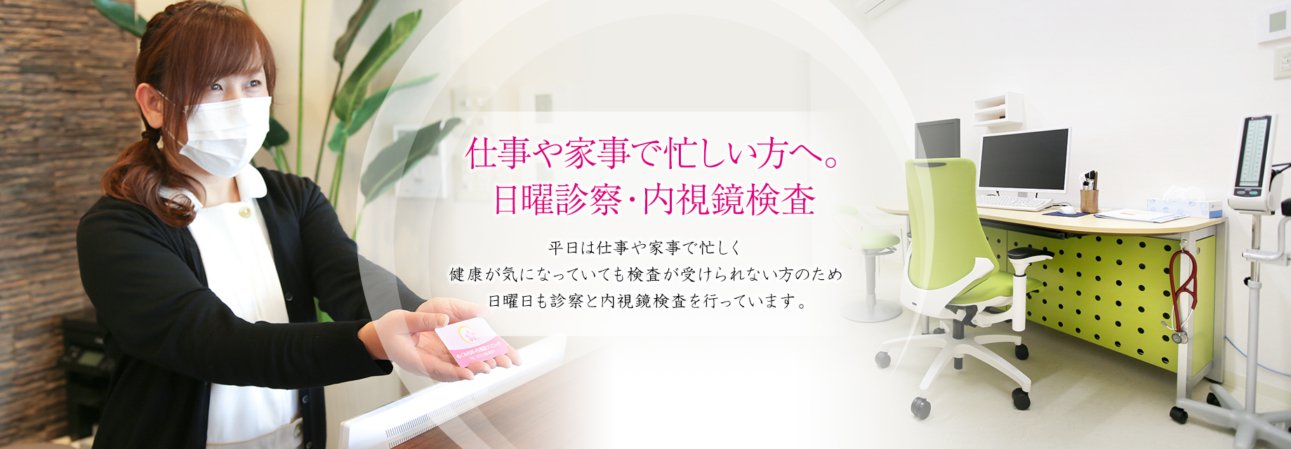 仕事や家事で忙しい方へ。日曜診察・内視鏡検査。平日は仕事や家事で忙しく健康が気になっていても検査が受けられない方のため日曜日も診察と内視鏡検査を行っています。